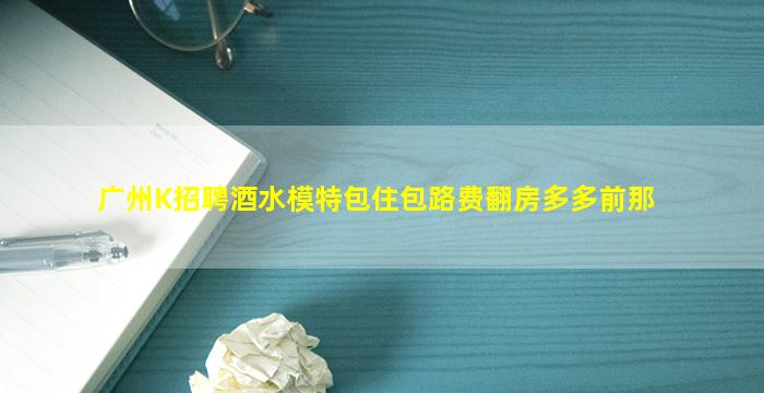 广州K招聘酒水模特包住包路费翻房多多前那